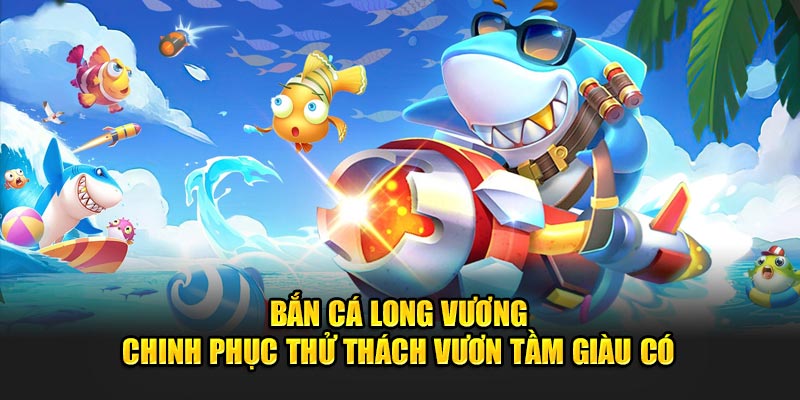 Bắn Cá Long Vương Chinh Phục Thử Thách Vươn Tầm Giàu Có